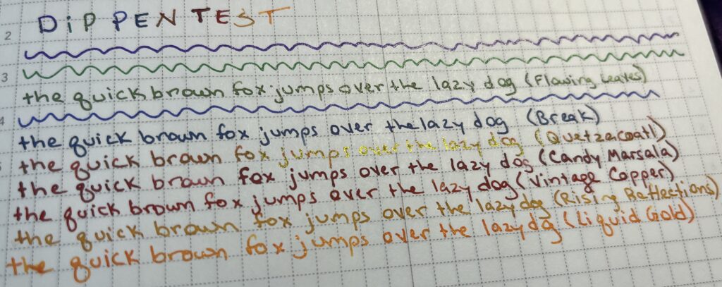 Notebook page, “Dip Pen Test,” each ink I am planning on using written out with the phrase “the quick brown fox jumps over the lazy dog” except for the three pens I am keeping. There is a shimmer green, a blue, then a red with gold sheen, two reds, a dark yellow shimmer, and an orange ish shimmer.